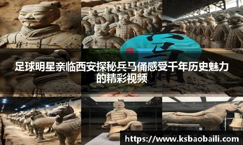 足球明星亲临西安探秘兵马俑感受千年历史魅力的精彩视频
