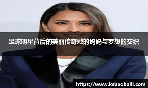 足球明星背后的美丽传奇她的妈妈与梦想的交织